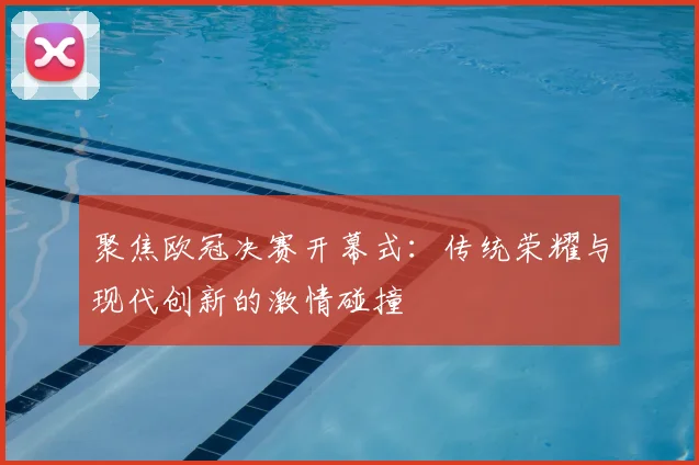 聚焦欧冠决赛开幕式：传统荣耀与现代创新的激情碰撞
