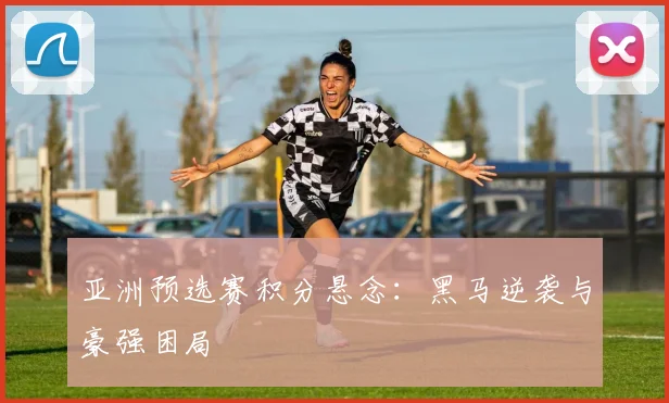 亚洲预选赛积分悬念:黑马逆袭与豪强困局