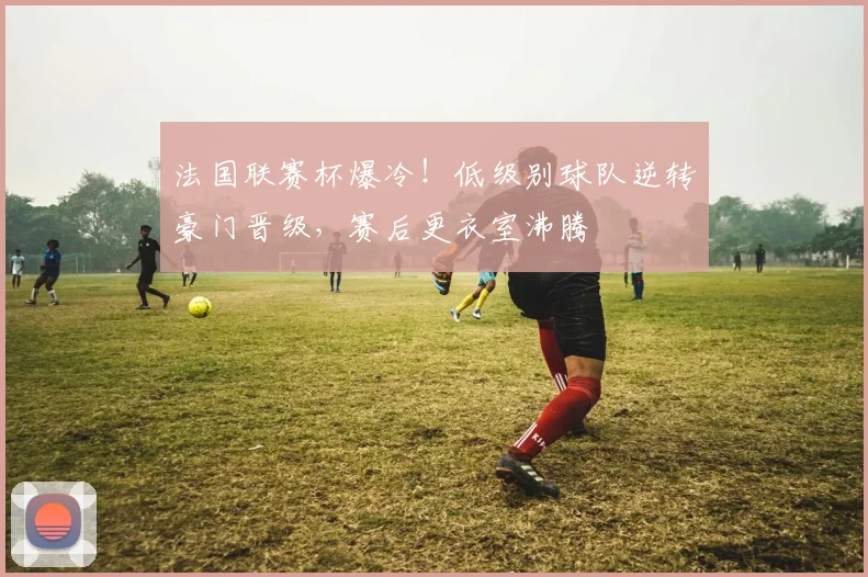 法国联赛杯爆冷！低级别球队逆转豪门晋级，赛后更衣室沸腾