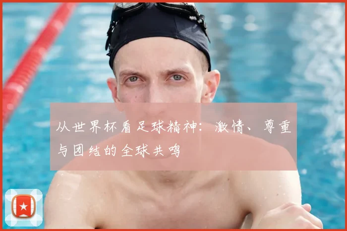 从世界杯看足球精神:激情、尊重与团结的全球共鸣