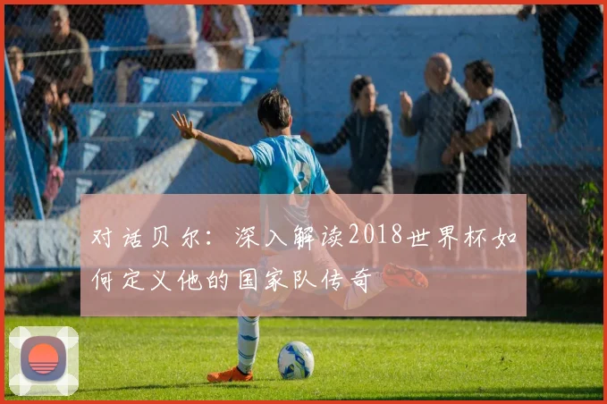 对话贝尔:深入解读2018世界杯如何定义他的国家队传奇