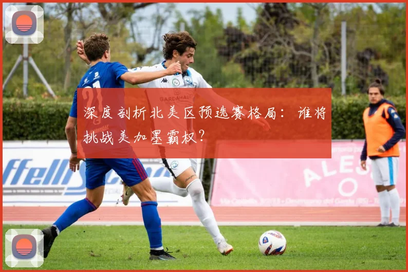 深度剖析北美区预选赛格局:谁将挑战美加墨霸权?