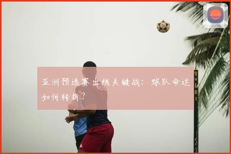 亚洲预选赛出线关键战：球队命运如何转折？