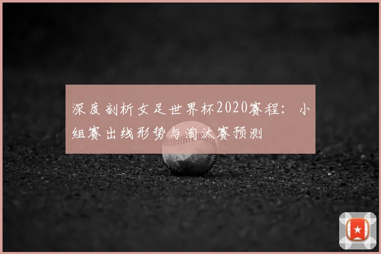 深度剖析女足世界杯2020赛程:小组赛出线形势与淘汰赛预测