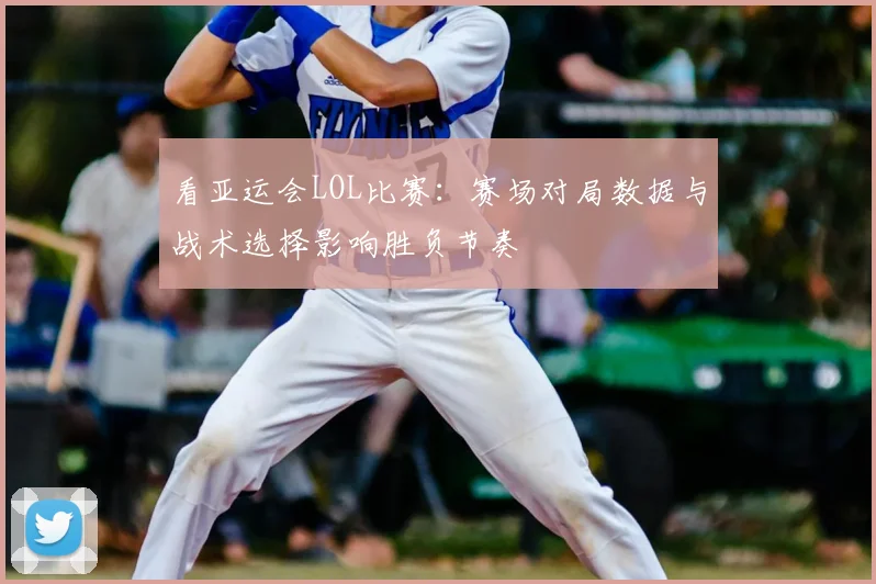 看亚运会LOL比赛：赛场对局数据与战术选择影响胜负节奏