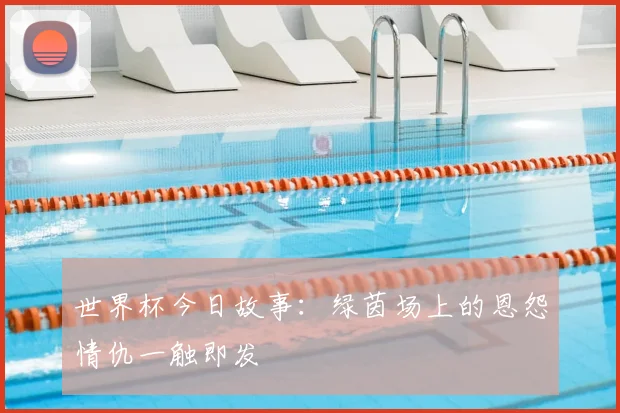 世界杯今日故事:绿茵场上的恩怨情仇一触即发