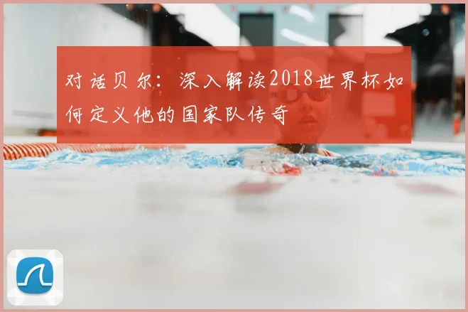 对话贝尔:深入解读2018世界杯如何定义他的国家队传奇