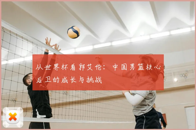 从世界杯看郭艾伦:中国男篮核心后卫的成长与挑战