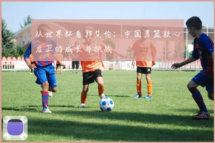 从世界杯看郭艾伦:中国男篮核心后卫的成长与挑战