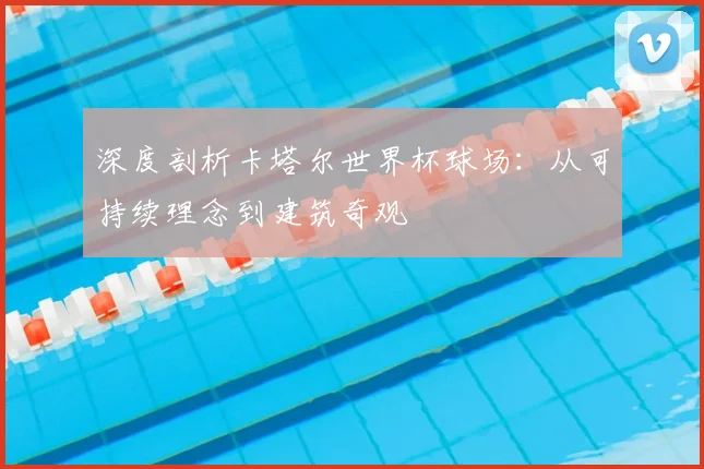 深度剖析卡塔尔世界杯球场:从可持续理念到建筑奇观