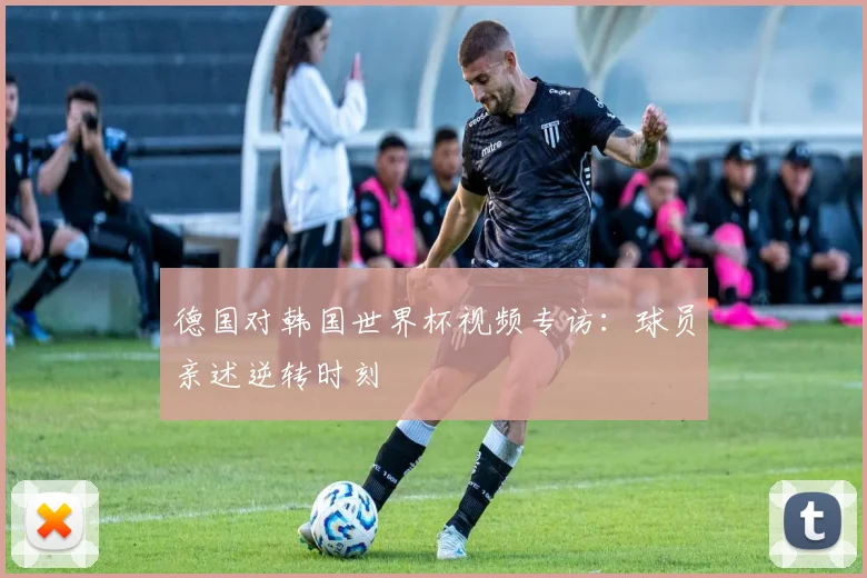 德国对韩国世界杯视频专访:球员亲述逆转时刻