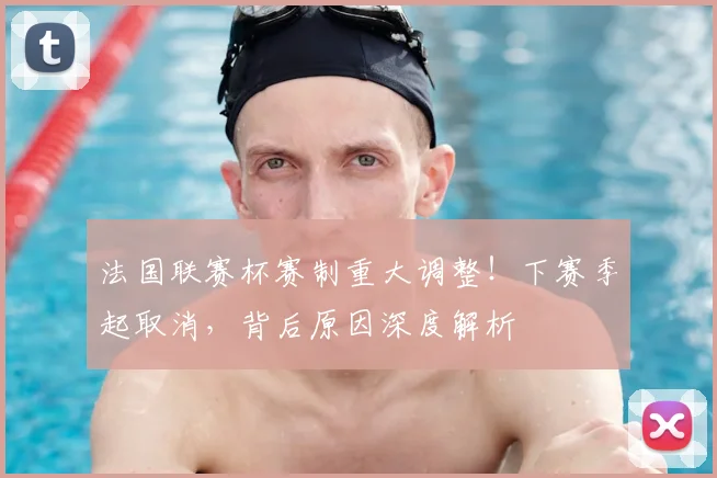 法国联赛杯赛制重大调整！下赛季起取消，背后原因深度解析
