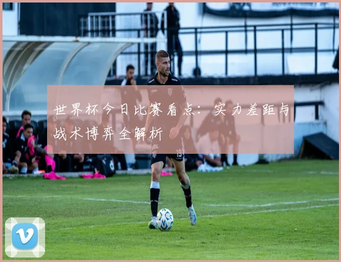 世界杯今日比赛看点：实力差距与战术博弈全解析