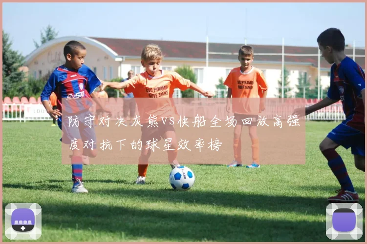 防守对决灰熊vs快船全场回放高强度对抗下的球星效率榜
