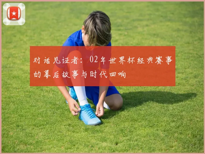 对话见证者:02年世界杯经典赛事的幕后故事与时代回响