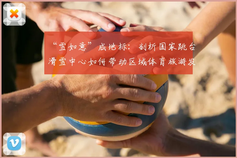 “雪如意”成地标：剖析国家跳台滑雪中心如何带动区域体育旅游发展