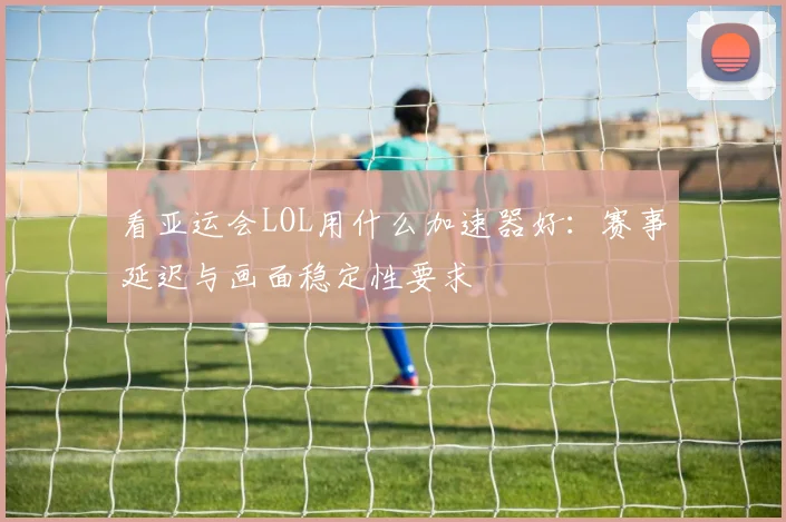 看亚运会LOL用什么加速器好：赛事延迟与画面稳定性要求