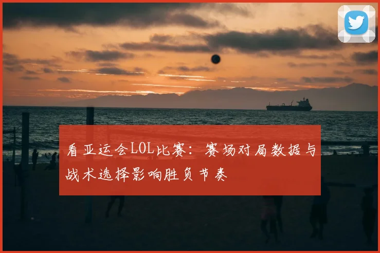 看亚运会LOL比赛：赛场对局数据与战术选择影响胜负节奏