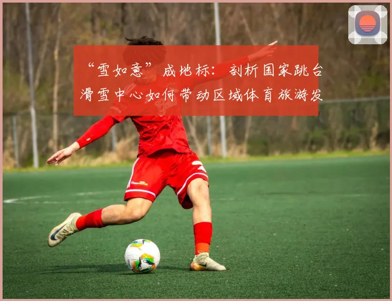 “雪如意”成地标：剖析国家跳台滑雪中心如何带动区域体育旅游发展
