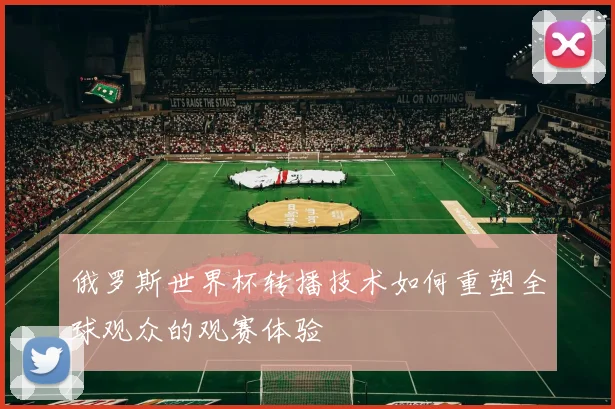 俄罗斯世界杯转播技术如何重塑全球观众的观赛体验