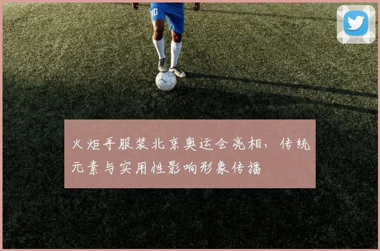 火炬手服装北京奥运会亮相，传统元素与实用性影响形象传播