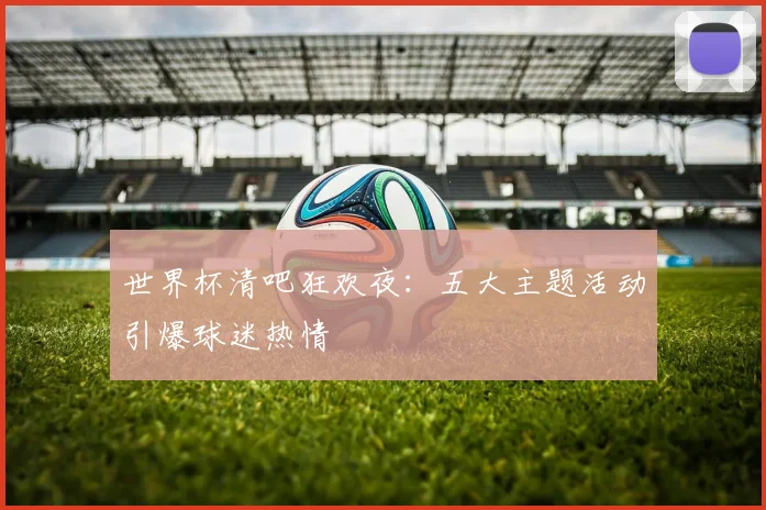 世界杯清吧狂欢夜:五大主题活动引爆球迷热情